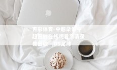 杏彩体育-中超录像中超回放在线观看高清录像回放 - DS足球